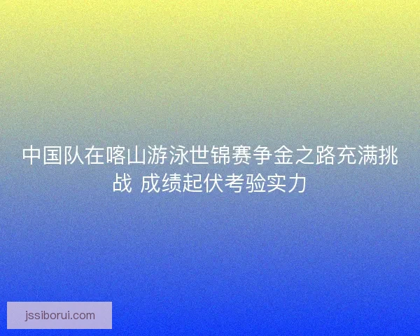 中国队在喀山游泳世锦赛争金之路充满挑战 成绩起伏考验实力