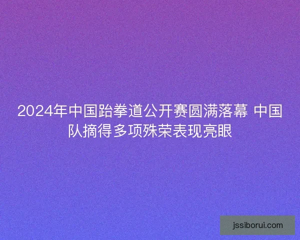 2024年中国跆拳道公开赛圆满落幕 中国队摘得多项殊荣表现亮眼