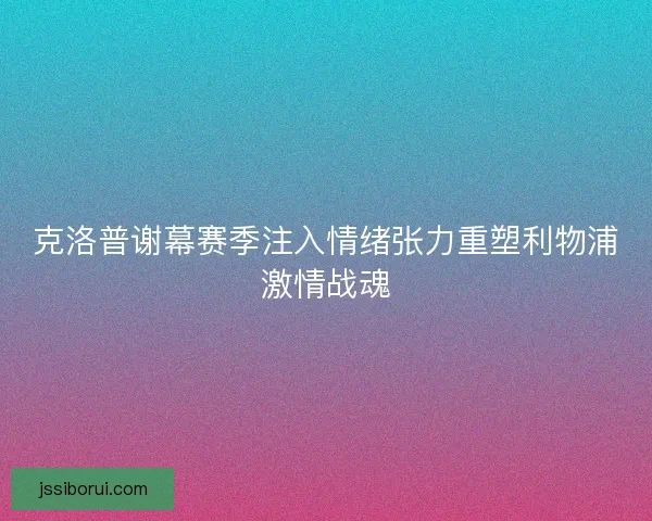 克洛普谢幕赛季注入情绪张力重塑利物浦激情战魂