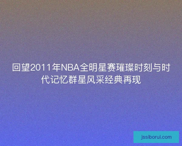 回望2011年NBA全明星赛璀璨时刻与时代记忆群星风采经典再现