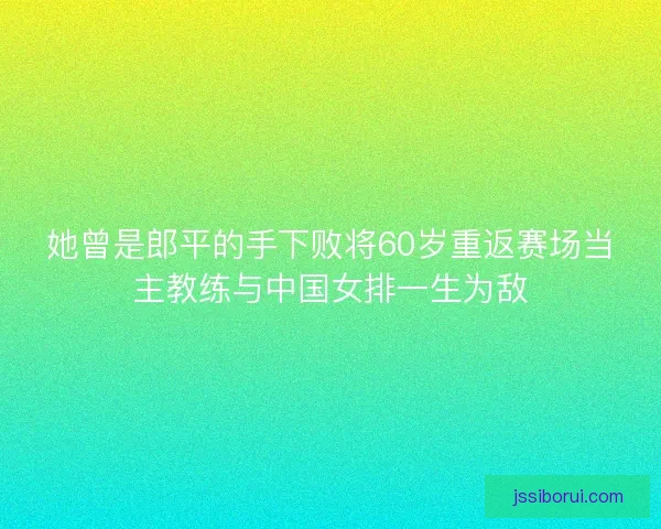 她曾是郎平的手下败将60岁重返赛场当主教练与中国女排一生为敌