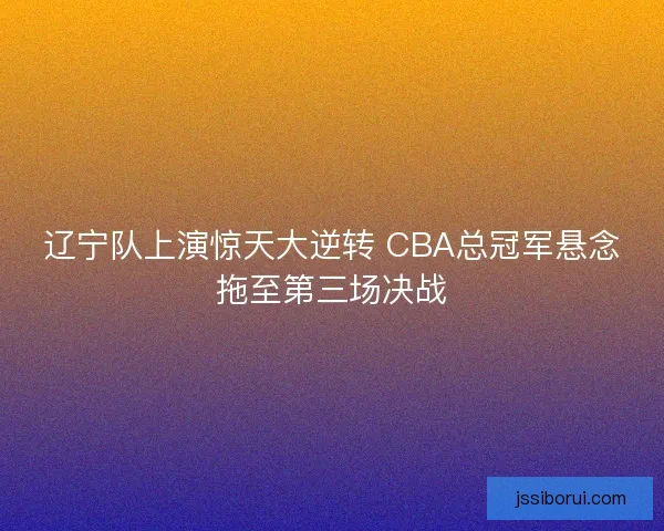 辽宁队上演惊天大逆转 CBA总冠军悬念拖至第三场决战