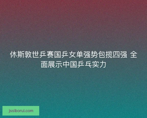 休斯敦世乒赛国乒女单强势包揽四强 全面展示中国乒乓实力
