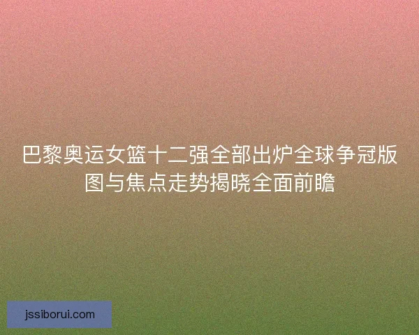 巴黎奥运女篮十二强全部出炉全球争冠版图与焦点走势揭晓全面前瞻