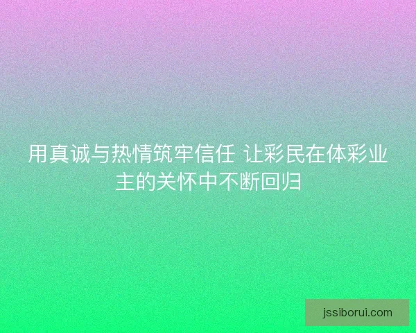 用真诚与热情筑牢信任 让彩民在体彩业主的关怀中不断回归