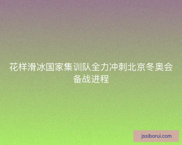 花样滑冰国家集训队全力冲刺北京冬奥会备战进程