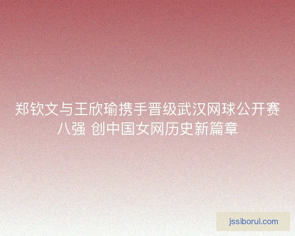 郑钦文与王欣瑜携手晋级武汉网球公开赛八强 创中国女网历史新篇章