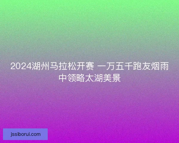 2024湖州马拉松开赛 一万五千跑友烟雨中领略太湖美景