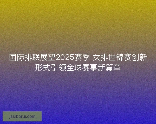 国际排联展望2025赛季 女排世锦赛创新形式引领全球赛事新篇章