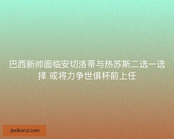 巴西新帅面临安切洛蒂与热苏斯二选一选择 或将力争世俱杯前上任