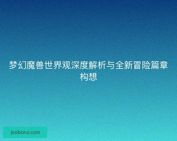 梦幻魔兽世界观深度解析与全新冒险篇章构想 梦幻魔兽世界观深度解析与全新冒险篇章构想