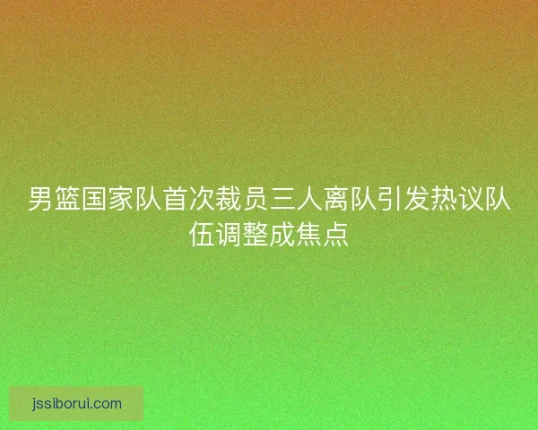 男篮国家队首次裁员三人离队引发热议队伍调整成焦点