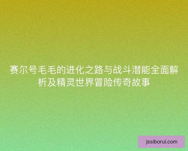 赛尔号毛毛的进化之路与战斗潜能全面解析及精灵世界冒险传奇故事