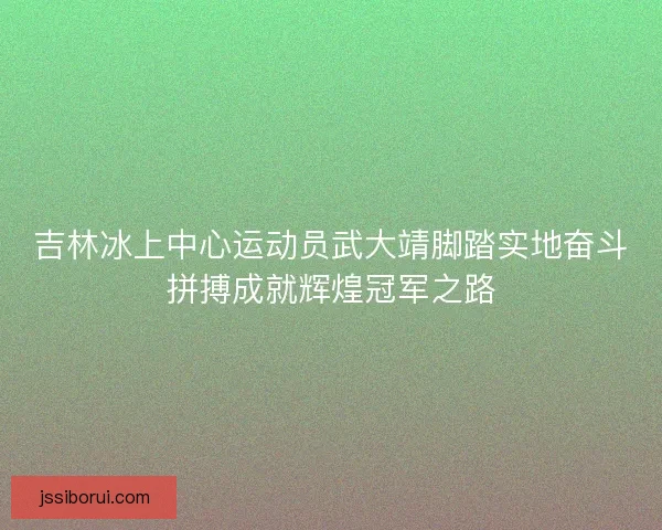 吉林冰上中心运动员武大靖脚踏实地奋斗拼搏成就辉煌冠军之路