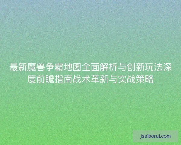 最新魔兽争霸地图全面解析与创新玩法深度前瞻指南战术革新与实战策略