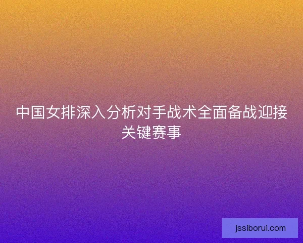 中国女排深入分析对手战术全面备战迎接关键赛事 中国女排深入分析对手战术全面备战迎接关键赛事